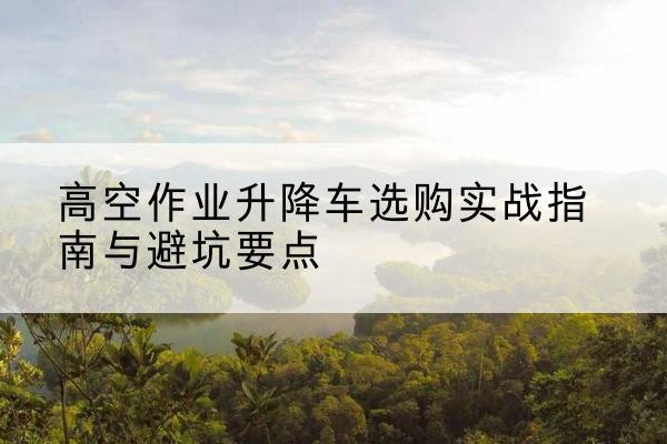 仁和升降车怎么选-高空作业升降车选购实战指南与避坑要点