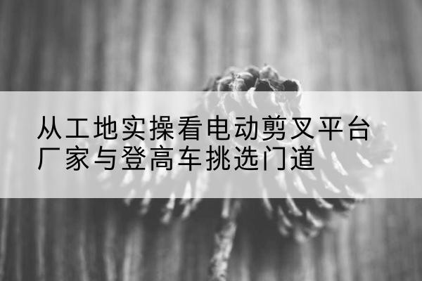 仁和电动剪叉升降平台厂家-从工地实操看电动剪叉平台厂家与登高车挑选门道