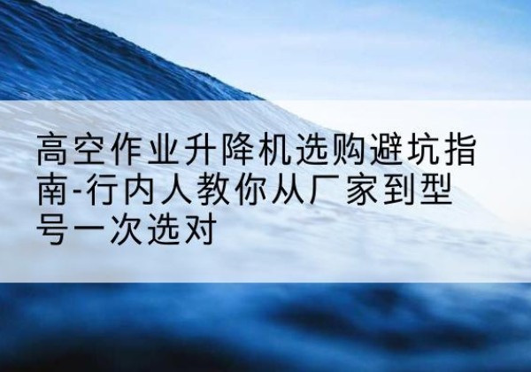 仁和升降平台厂家-高空作业升降机选购避坑指南-行内人教你从厂家到型号一次选对