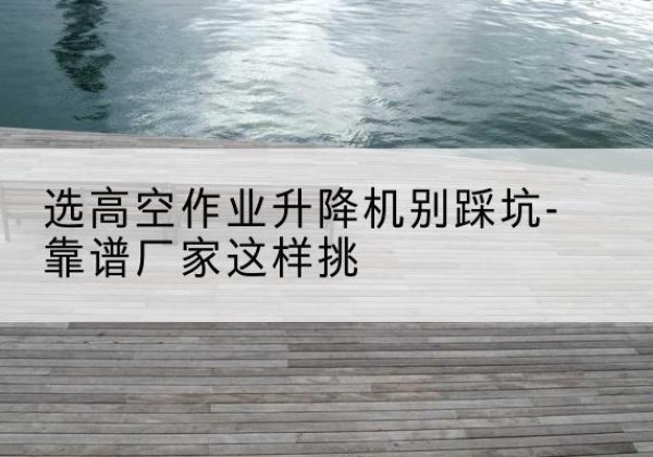 仁和剪叉式升降机厂家-选高空作业升降机别踩坑-靠谱厂家这样挑