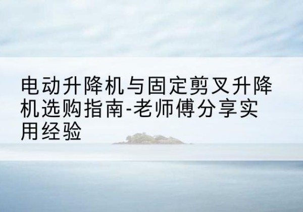 仁和电动升降机怎么选-电动升降机与固定剪叉升降机选购指南-老师傅分享实用经验