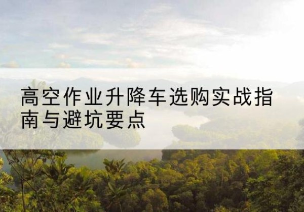 仁和升降车怎么选-高空作业升降车选购实战指南与避坑要点