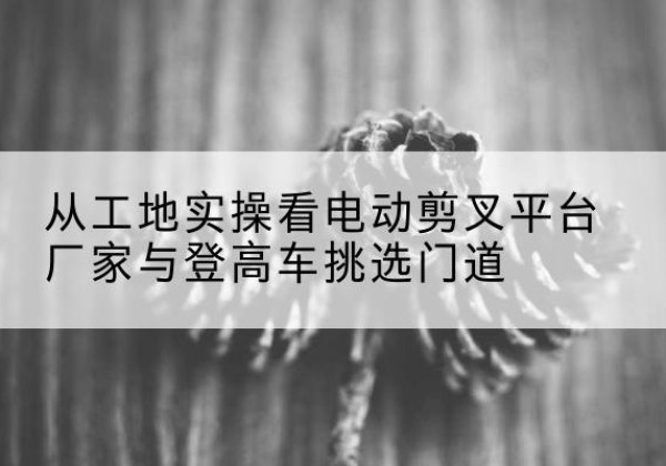 仁和电动剪叉升降平台厂家-从工地实操看电动剪叉平台厂家与登高车挑选门道
